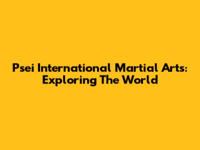 Psei International Martial Arts: Exploring The World